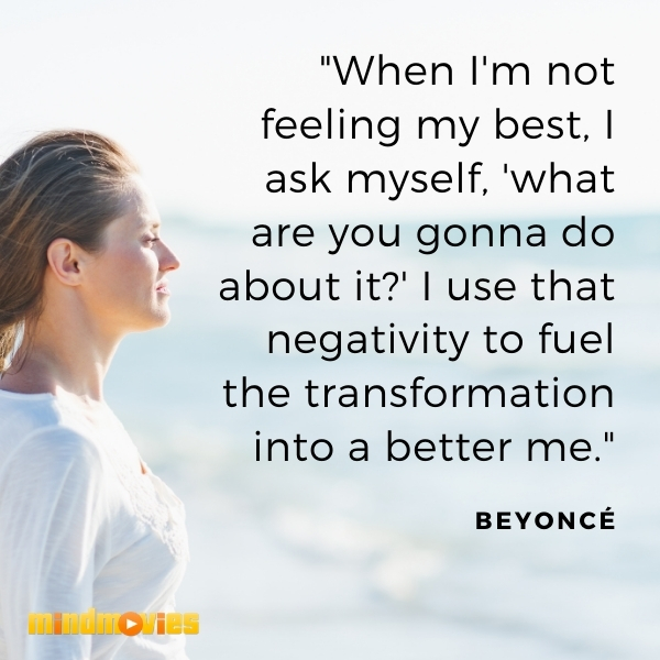 â€œWhen I'm not feeling my best, I ask myself, 'what are you gonna do about it?' I use that negativity to fuel the transformation into a better me." - BeyoncÃ©