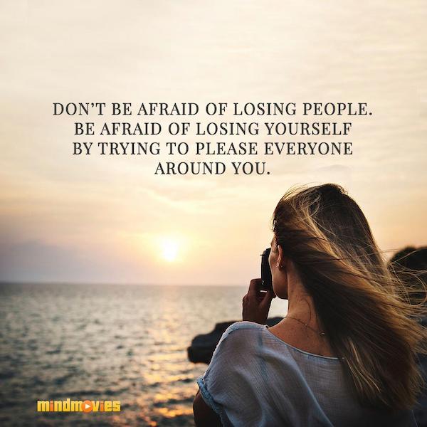 Donâ€™t be afraid of losing people. Be afraid of losing yourself by trying to please everyone around you.