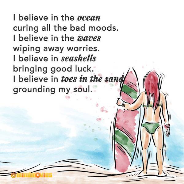 I believe in the ocean curing all the bad moods. I believe in the waves wiping away worries. I believe in seashells bringing good luck. I believe in toes in the sand grounding my soul.
