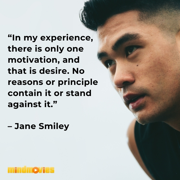 â€œIn my experience, there is only one motivation, and that is desire. No reasons or principle contain it or stand against it.â€ â€“ Jane Smiley