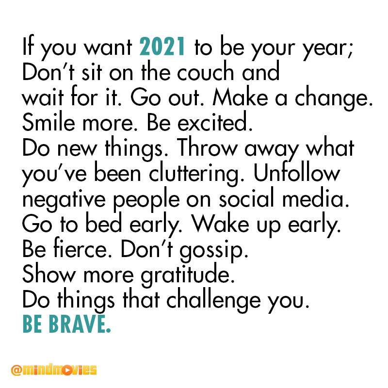 If you want 2021 to be your year; Don’t sit on the couch and wait for it. Go out. Make a change. Smile more. Be excited. Do new things. Throw away what you’ve been cluttering. Unfollow negative people on social media. Go to bed early. Wake up early. Be fierce. Don’t gossip. Show more gratitude. Do things that challenge you. Be brave.