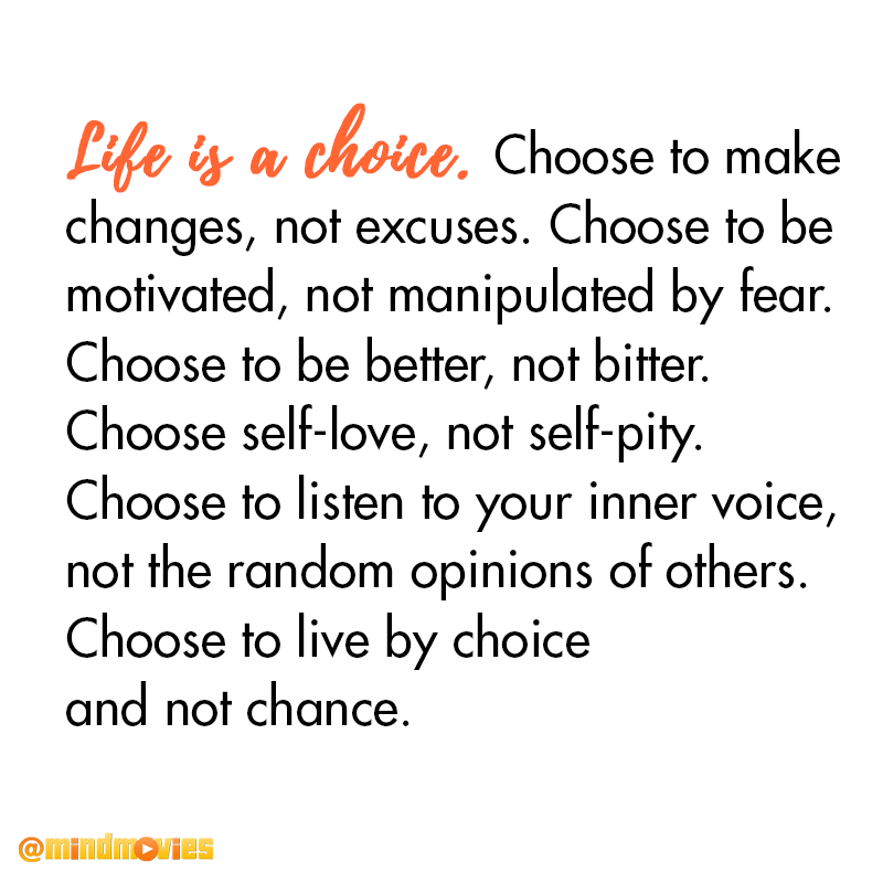 Life is a choice. Choose to make changes, not excuses. Choose to be motivated, not manipulated by fear. Choose to be better, not bitter. Choose self-love, not self-pity. Choose to listen to your inner voice, not the random opinions of others. Choose to live by choice and not chance.