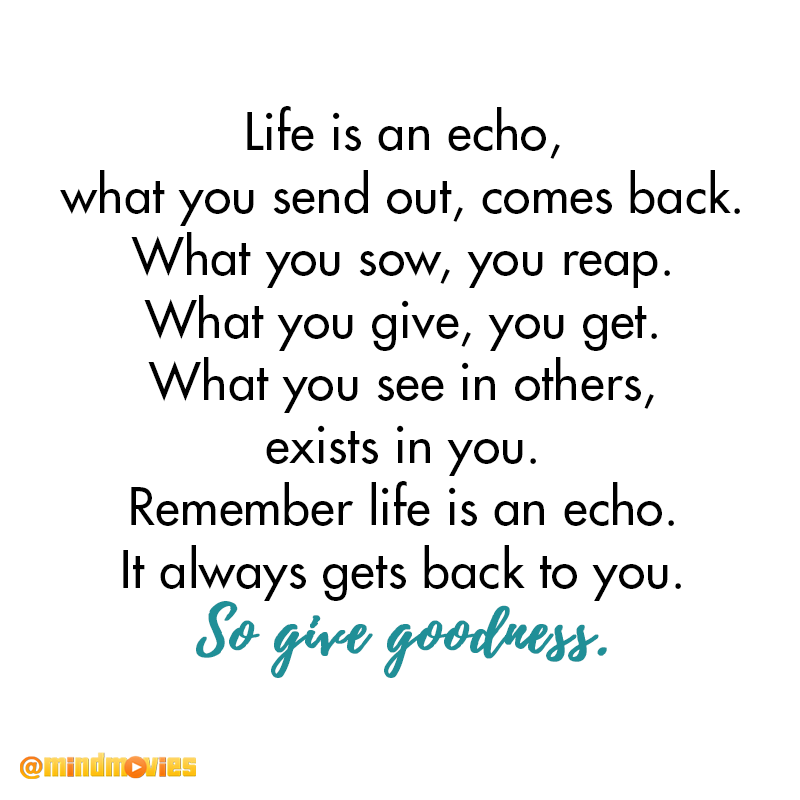 Life is an echo, what you send out, comes back. What you sow, you reap. What you give, you get. What you see in others, exists in you. Remember like is an echo. It always gets back to you. So give goodness.