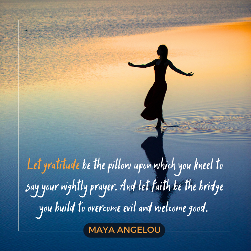 Let gratitude be the pillow upon which you kneel to say your nightly prayer. And let faith be the bridge you build to overcome evil and welcome good. – Maya Angelou
