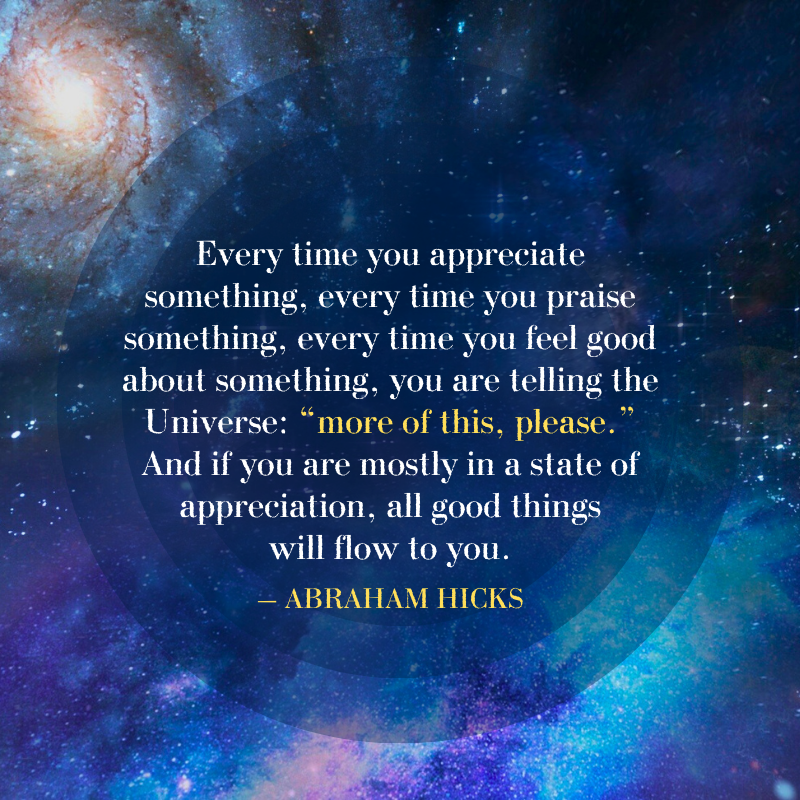 Every time you appreciate something, every time you praise something, every time you feel good about something, you are telling the Universe: “More of this, please”. And if you are mostly in a state of appreciation, all good things will flow to you. – Abraham Hicks