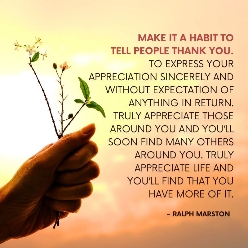 Make it a habit to tell people thank you. To express your appreciation sincerely and without expectation of anything in return. Truly appreciate those around you and you’ll soon find many others around you. Truly appreciate life and you’ll find that you have more of it. – Ralph Marston
